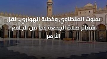 بصوت الطنطاوي وخطبة الهواري.. نقل شعائر صلاة الجمعة غداً من الجامع الأزهر 1
