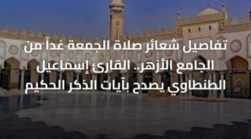 تفاصيل شعائر صلاة الجمعة غداً من الجامع الأزهر.. القارئ إسماعيل الطنطاوي يصدح بآيات الذكر الحكيم 10