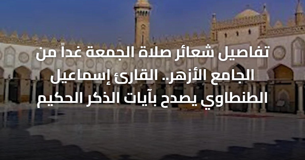 تفاصيل شعائر صلاة الجمعة غداً من الجامع الأزهر.. القارئ إسماعيل الطنطاوي يصدح بآيات الذكر الحكيم