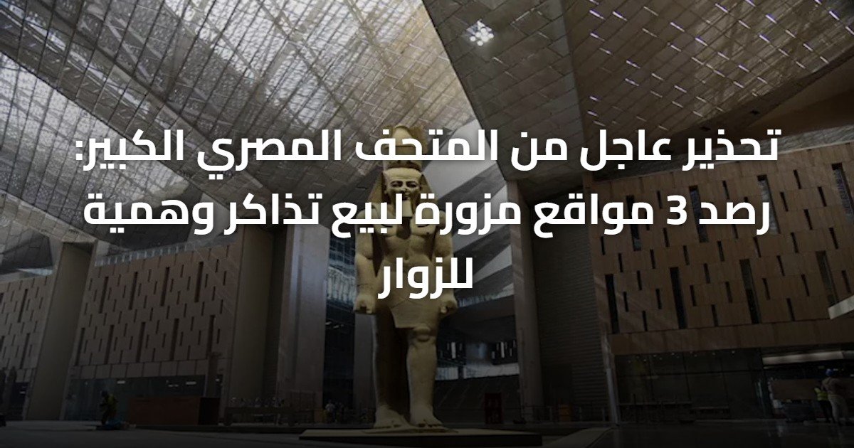 تحذير عاجل من المتحف المصري الكبير: رصد 3 مواقع مزورة لبيع تذاكر وهمية للزوار