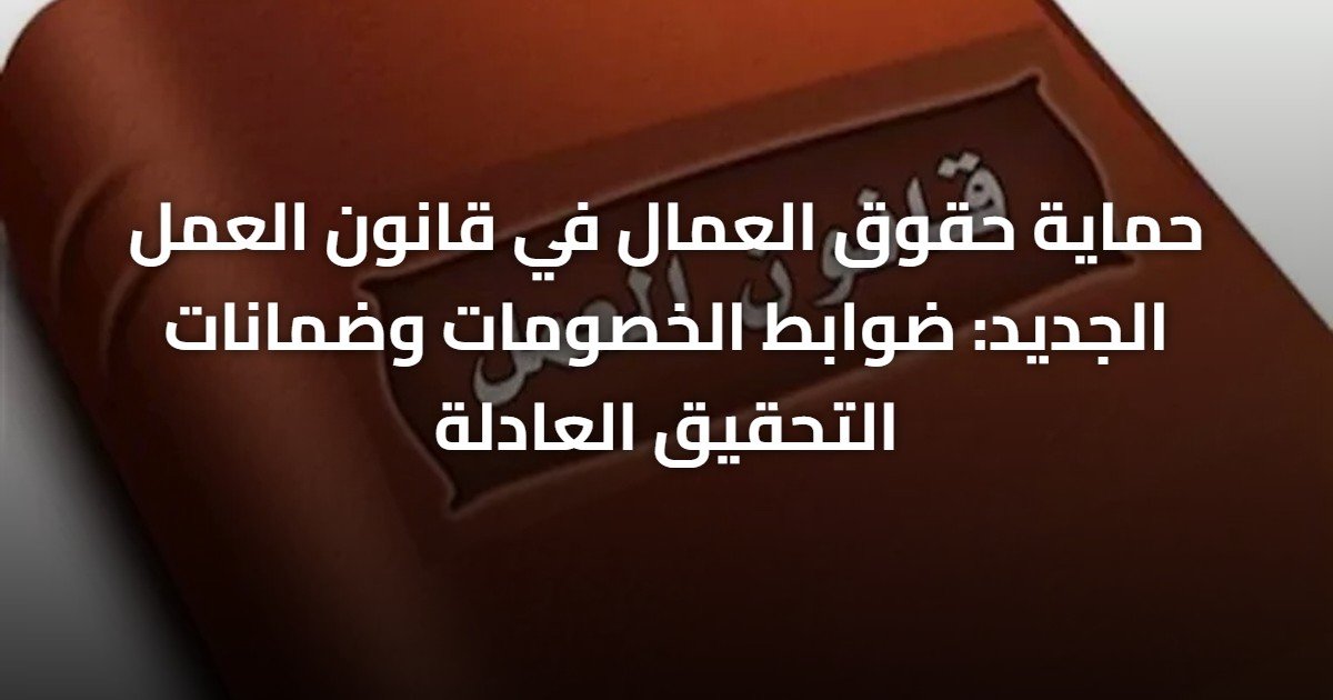 حماية حقوق العمال في قانون العمل الجديد: ضوابط الخصومات وضمانات التحقيق العادلة