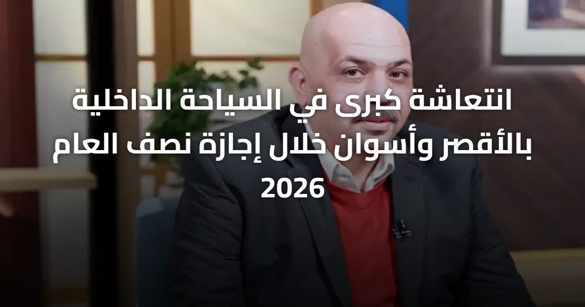 انتعاشة كبرى في السياحة الداخلية بالأقصر وأسوان خلال إجازة نصف العام 2026
