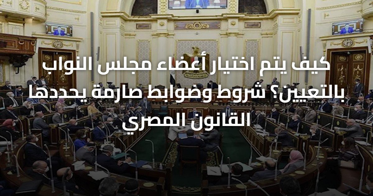كيف يتم اختيار أعضاء مجلس النواب بالتعيين؟ شروط وضوابط صارمة يحددها القانون المصري