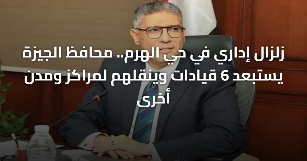 زلزال إداري في حي الهرم.. محافظ الجيزة يستبعد 6 قيادات وينقلهم لمراكز ومدن أخرى