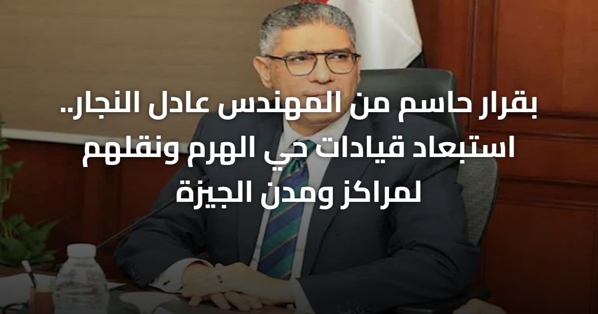 بقرار حاسم من المهندس عادل النجار.. استبعاد قيادات حي الهرم ونقلهم لمراكز ومدن الجيزة