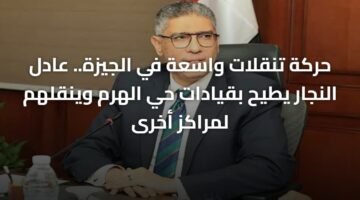 حركة تنقلات واسعة في الجيزة.. عادل النجار يطيح بقيادات حي الهرم وينقلهم لمراكز أخرى 6