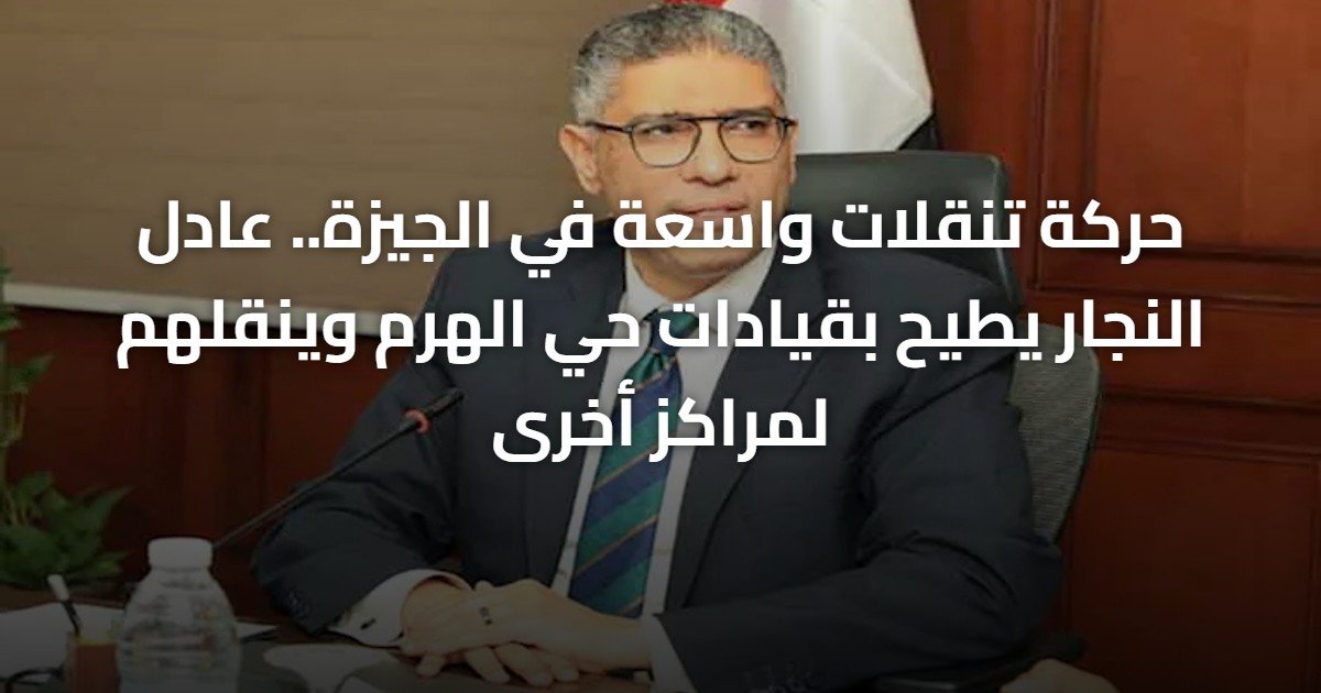 حركة تنقلات واسعة في الجيزة.. عادل النجار يطيح بقيادات حي الهرم وينقلهم لمراكز أخرى