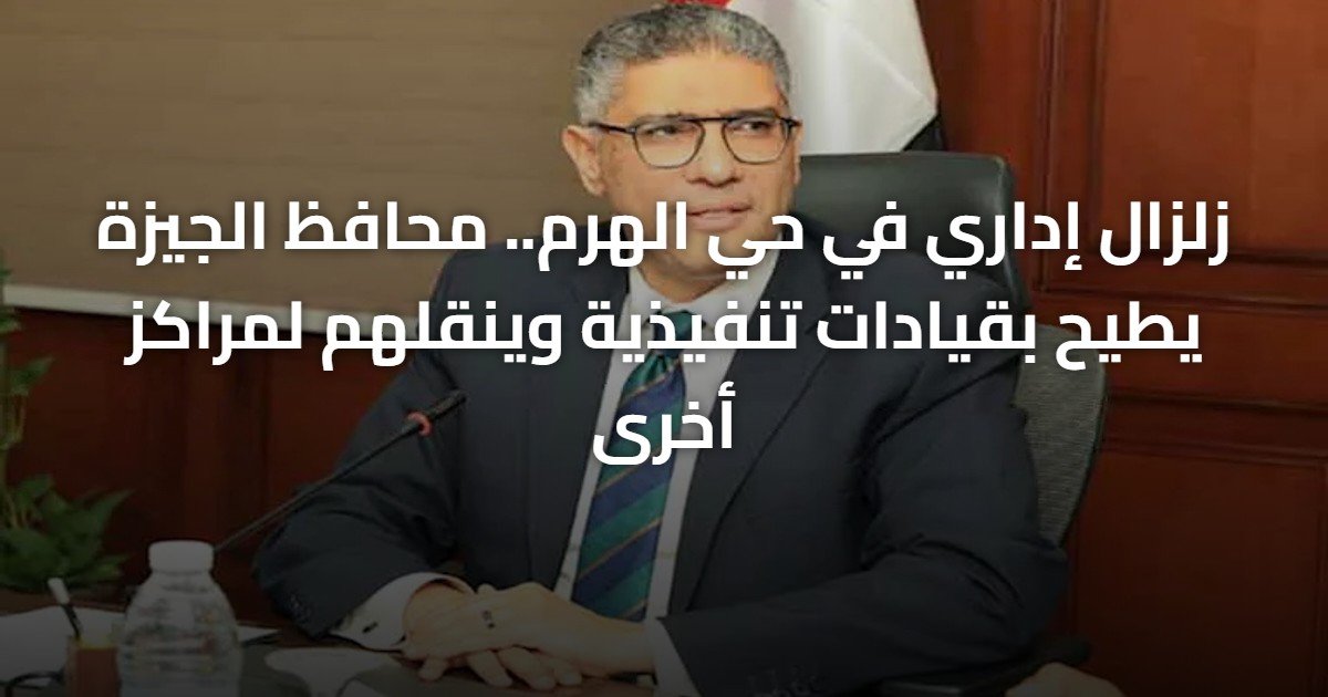 زلزال إداري في حي الهرم.. محافظ الجيزة يطيح بقيادات تنفيذية وينقلهم لمراكز أخرى