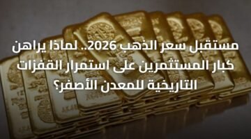 مستقبل سعر الذهب 2026.. لماذا يراهن كبار المستثمرين على استمرار القفزات التاريخية للمعدن الأصفر؟ 11