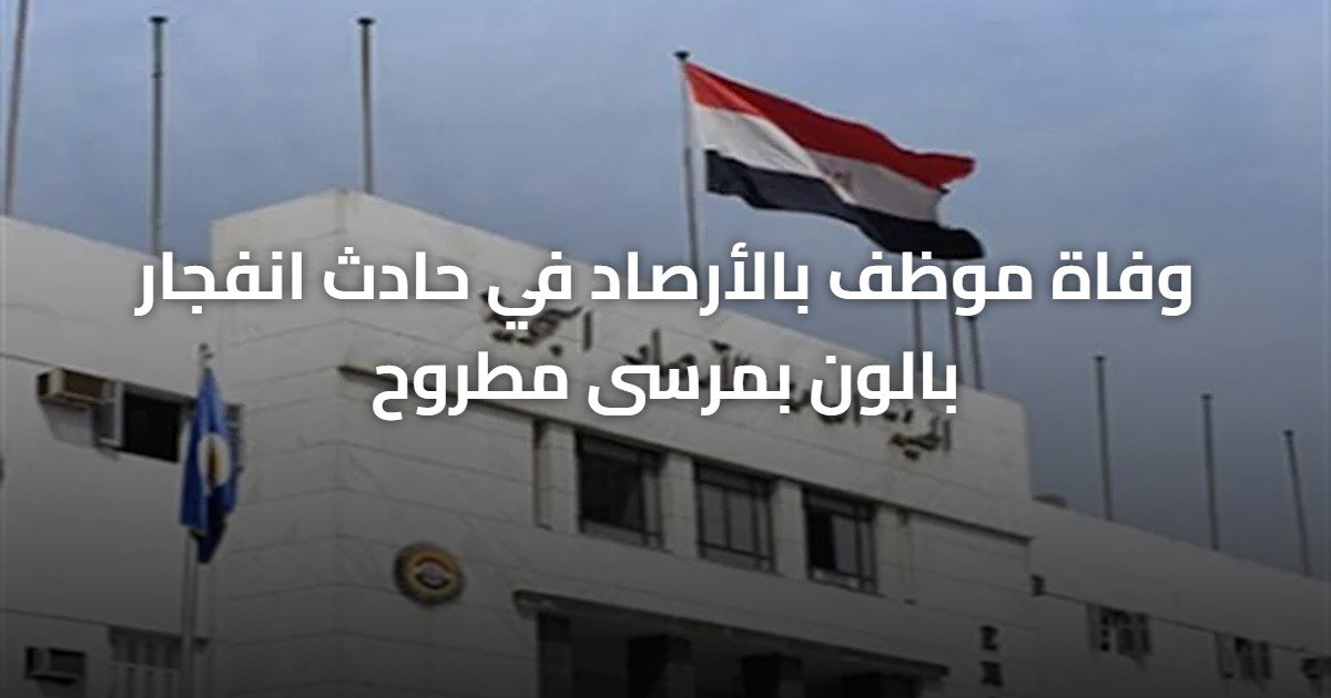 وفاة موظف بالأرصاد في حادث انفجار بالون بمرسى مطروح