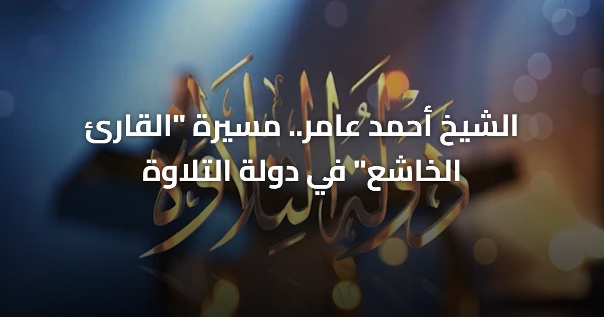 الشيخ أحمد عامر.. مسيرة “القارئ الخاشع” في دولة التلاوة