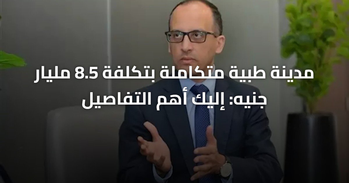 مدينة طبية متكاملة بتكلفة 8.5 مليار جنيه: إليك أهم التفاصيل