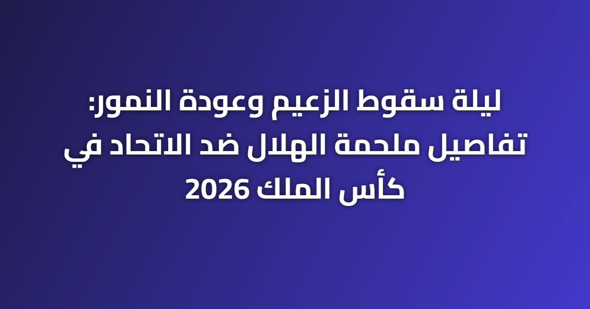 ليلة سقوط الزعيم وعودة النمور: تفاصيل ملحمة الهلال ضد الاتحاد في كأس الملك 2026