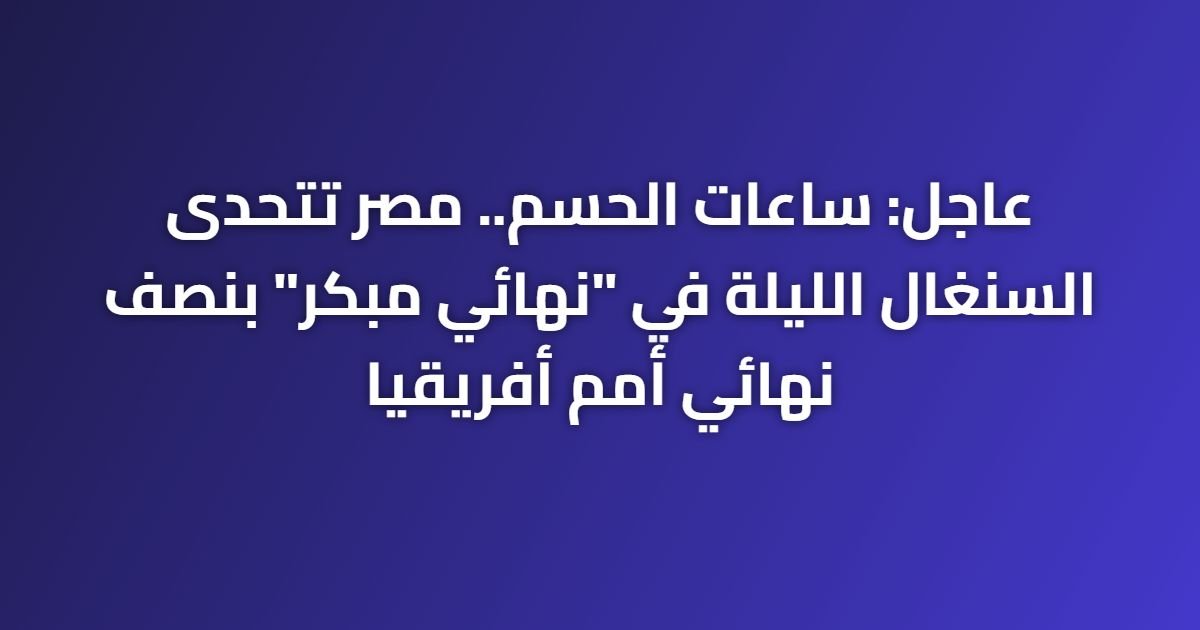 عاجل: ساعات الحسم.. مصر تتحدى السنغال الليلة في “نهائي مبكر” بنصف نهائي أمم أفريقيا