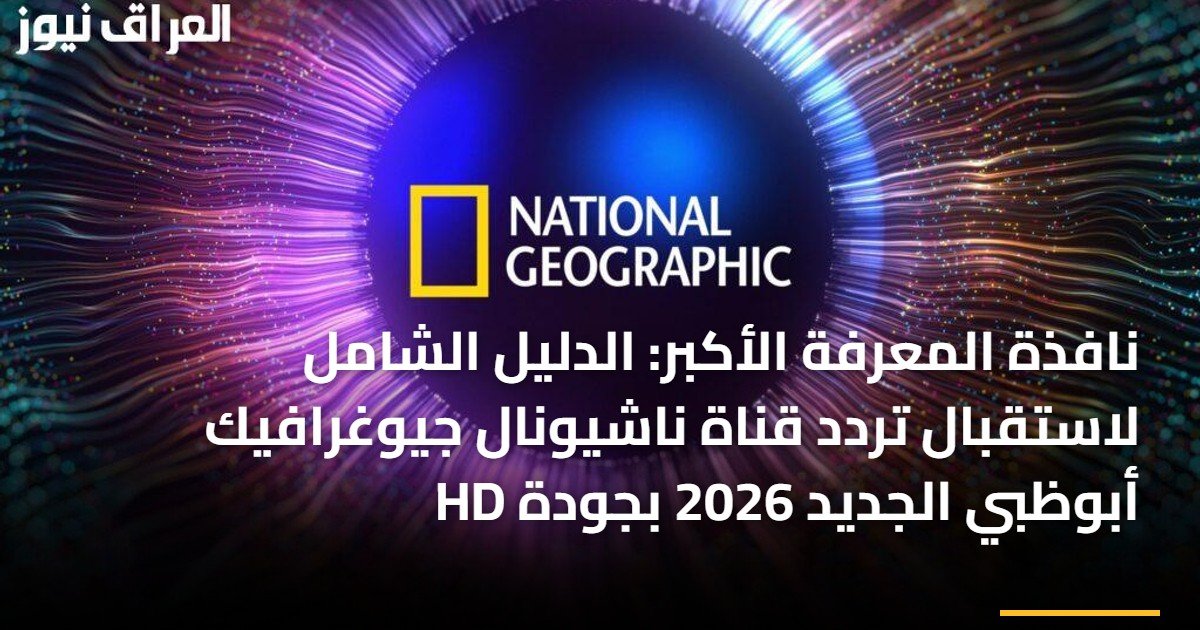 نافذة المعرفة الأكبر: الدليل الشامل لاستقبال تردد قناة ناشيونال جيوغرافيك أبوظبي الجديد 2026 بجودة HD