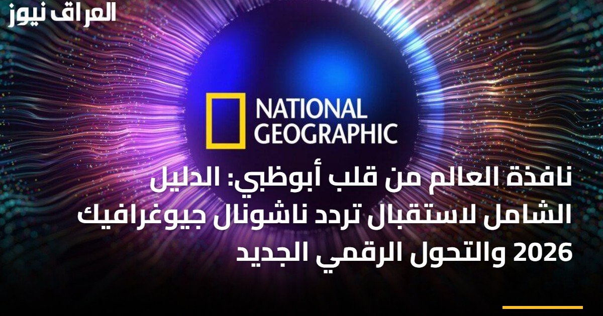 نافذة العالم من قلب أبوظبي: الدليل الشامل لاستقبال تردد ناشونال جيوغرافيك 2026 والتحول الرقمي الجديد
