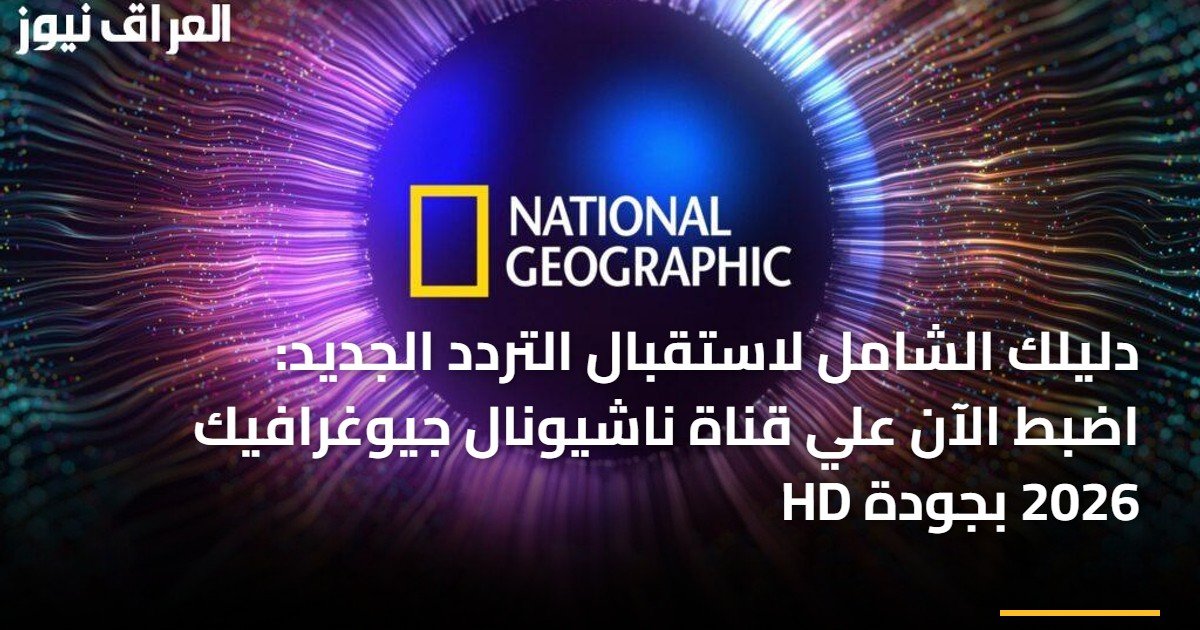 دليلك الشامل لاستقبال التردد الجديد: اضبط الآن علي قناة ناشيونال جيوغرافيك 2026 بجودة HD