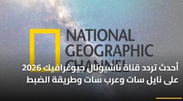 أحدث تردد قناة ناشيونال جيوغرافيك 2026 على نايل سات وعرب سات وطريقة الضبط 19