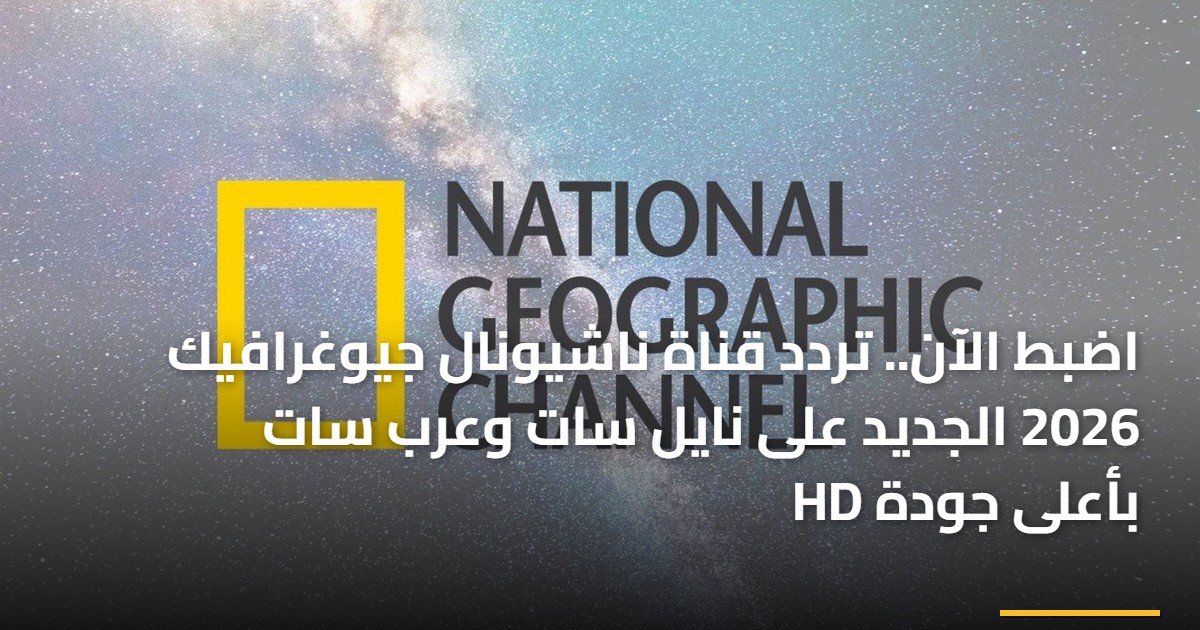 اضبط الآن.. تردد قناة ناشيونال جيوغرافيك 2026 الجديد على نايل سات وعرب سات بأعلى جودة HD