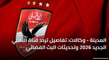 المدينة - وكالات: تفاصيل تردد قناة الأهلي الجديد 2026 وتحديثات البث الفضائي 18