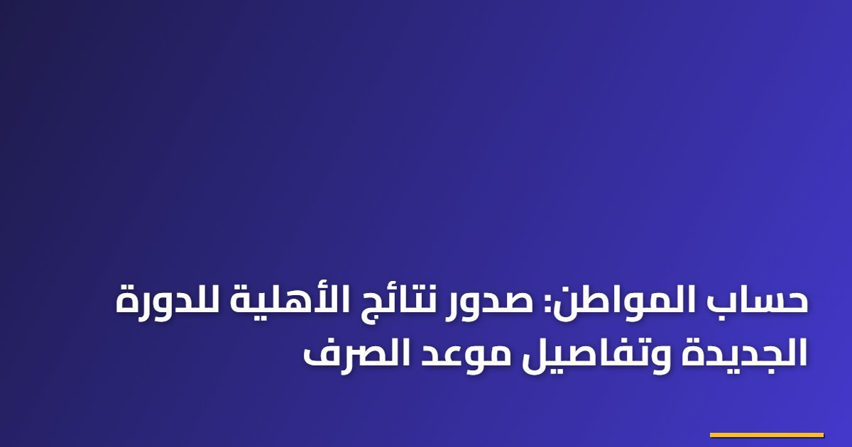 حساب المواطن: صدور نتائج الأهلية للدورة الجديدة وتفاصيل موعد الصرف