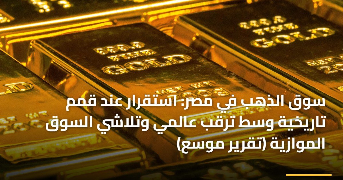 سوق الذهب في مصر: استقرار عند قمم تاريخية وسط ترقب عالمي وتلاشي السوق الموازية (تقرير موسع)