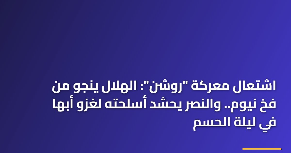 اشتعال معركة “روشن”: الهلال ينجو من فخ نيوم.. والنصر يحشد أسلحته لغزو أبها في ليلة الحسم