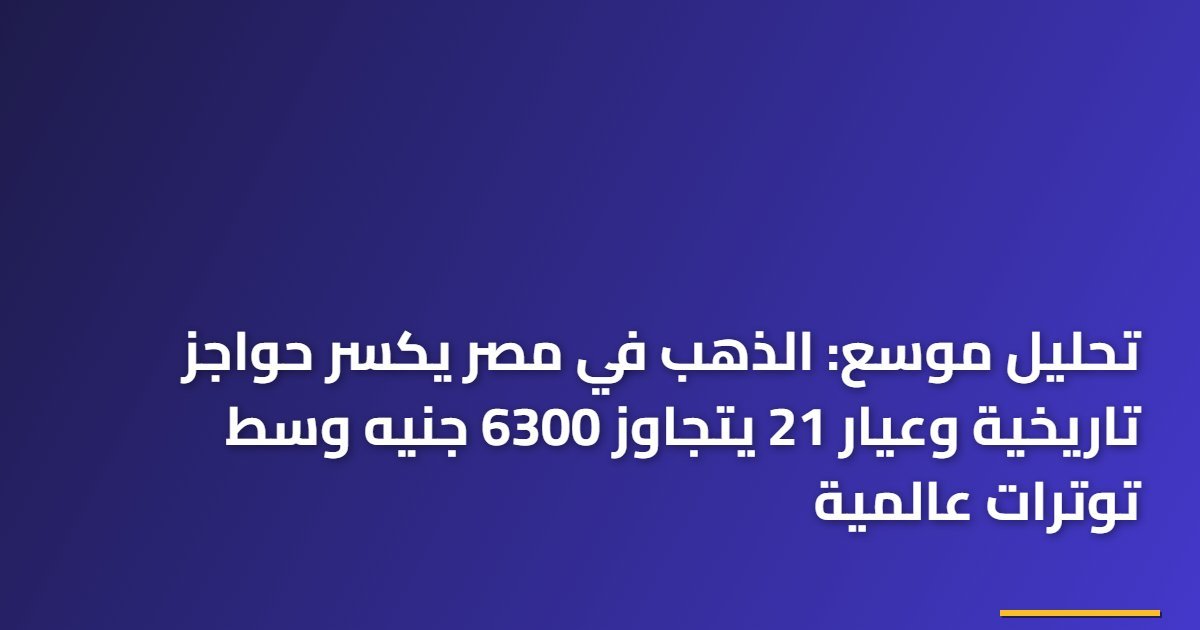 تحليل موسع: الذهب في مصر يكسر حواجز تاريخية وعيار 21 يتجاوز 6300 جنيه وسط توترات عالمية