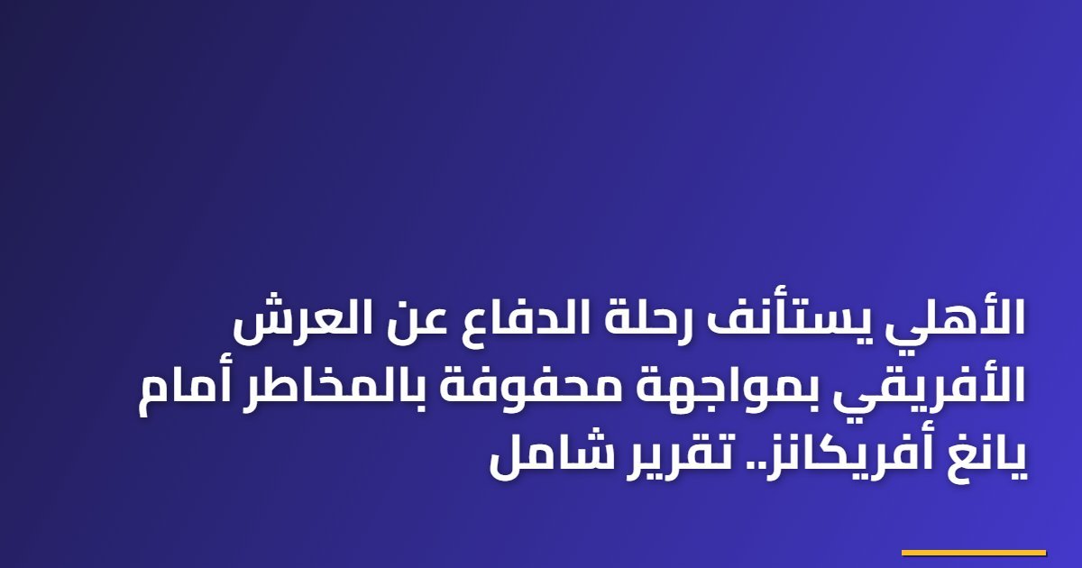 الأهلي يستأنف رحلة الدفاع عن العرش الأفريقي بمواجهة محفوفة بالمخاطر أمام يانغ أفريكانز.. تقرير شامل