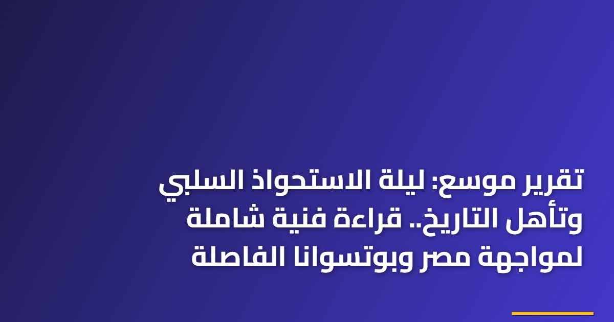 تقرير موسع: ليلة الاستحواذ السلبي وتأهل التاريخ.. قراءة فنية شاملة لمواجهة مصر وبوتسوانا الفاصلة