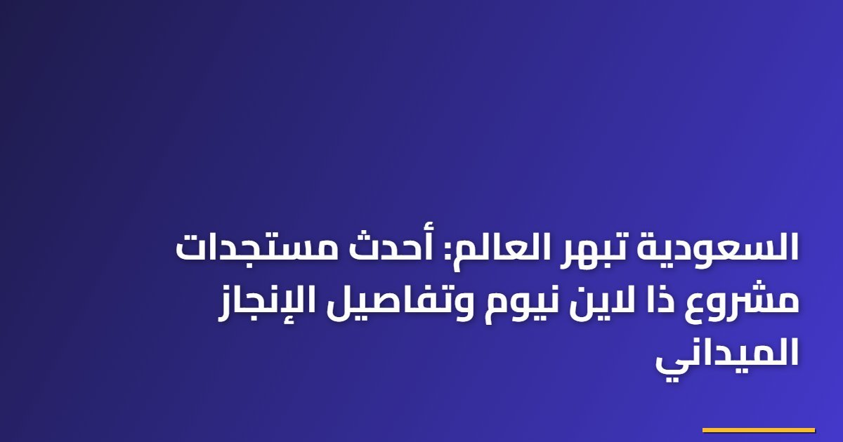 السعودية تبهر العالم: أحدث مستجدات مشروع ذا لاين نيوم وتفاصيل الإنجاز الميداني