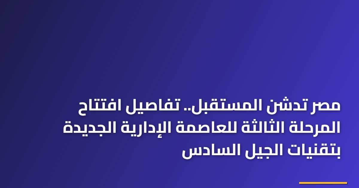 مصر تدشن المستقبل.. تفاصيل افتتاح المرحلة الثالثة للعاصمة الإدارية الجديدة بتقنيات الجيل السادس
