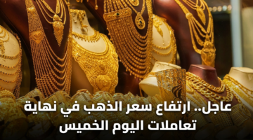 عاجل.. ارتفاع سعر الذهب في نهاية تعاملات اليوم الخميس 15