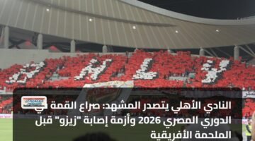 النادي الأهلي يتصدر المشهد: صراع القمة في الدوري المصري 2026 وأزمة إصابة "زيزو" قبل الملحمة الأفريقية 3
