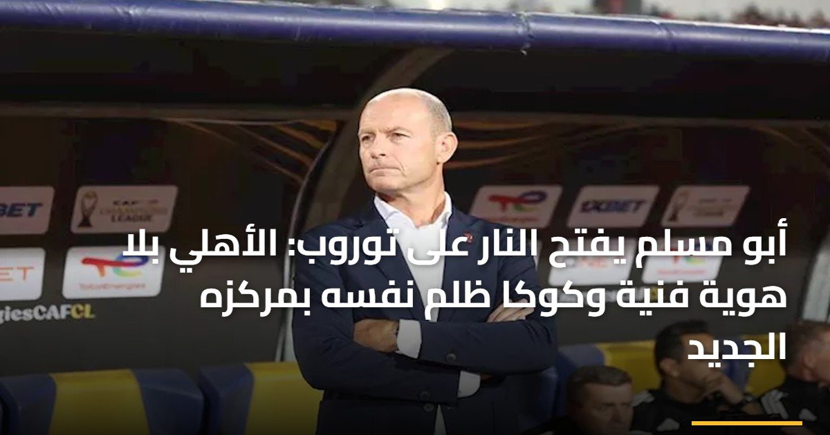 أبو مسلم يفتح النار على توروب: الأهلي بلا هوية فنية وكوكا ظلم نفسه بمركزه الجديد