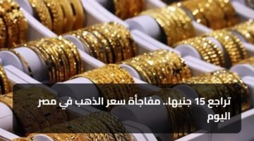 تراجع 15 جنيها.. مفاجأة سعر الذهب في مصر اليوم 11