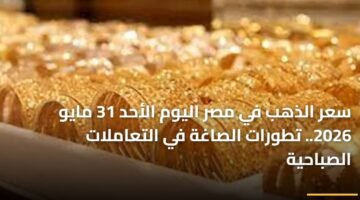 سعر الذهب في مصر اليوم الأحد 31 مايو 2026.. تطورات الصاغة في التعاملات الصباحية 91