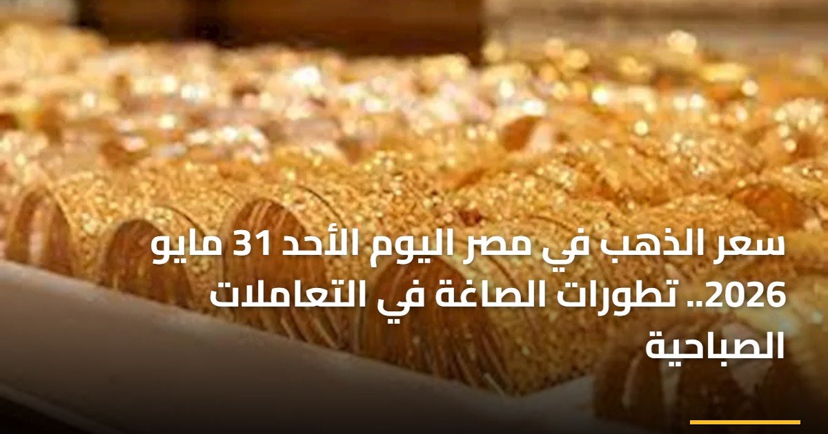 سعر الذهب في مصر اليوم الأحد 31 مايو 2026.. تطورات الصاغة في التعاملات الصباحية