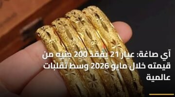 آي صاغة: عيار 21 يفقد 200 جنيه من قيمته خلال مايو 2026 وسط تقلبات عالمية 18