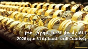 ارتفاع أسعار الذهب اليوم في مصر بتعاملات الأحد المسائية 31 مايو 2026 10