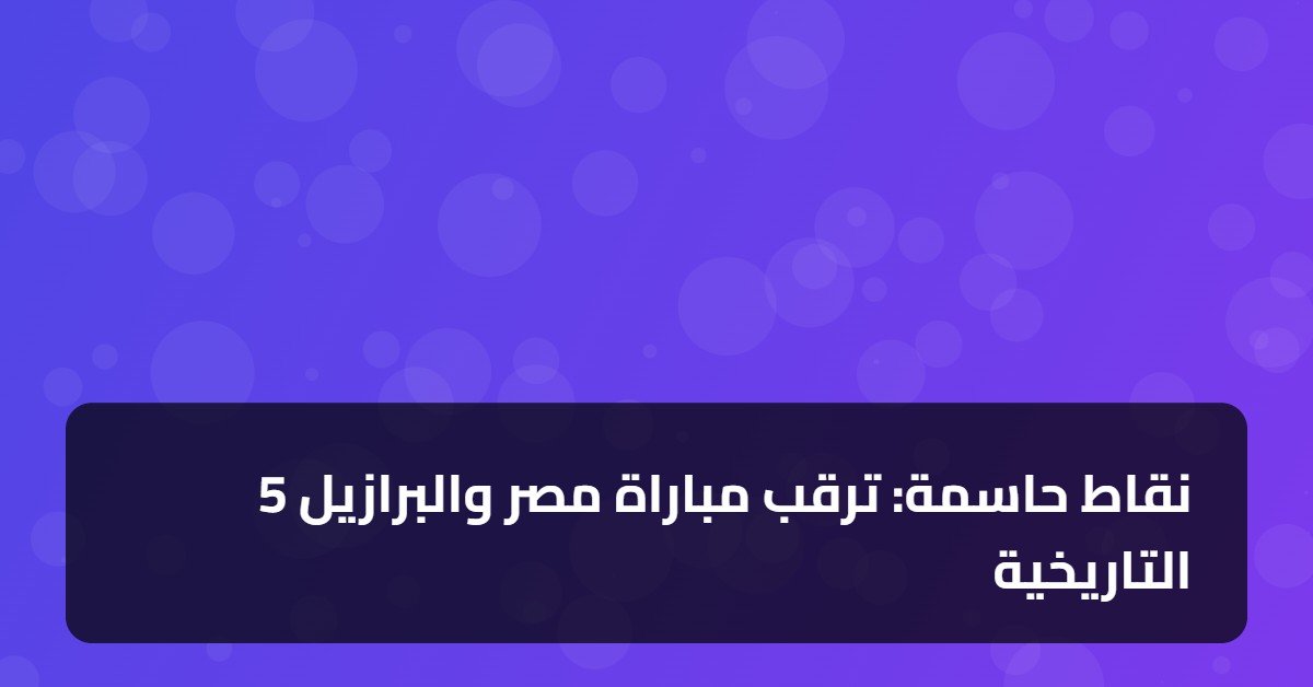 5 نقاط حاسمة: ترقب مباراة مصر والبرازيل التاريخية
