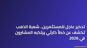 تحذير عاجل للمستثمرين.. شعبة الذهب تكشف عن خطأ كارثي يرتكبه المشترون في 2026 72