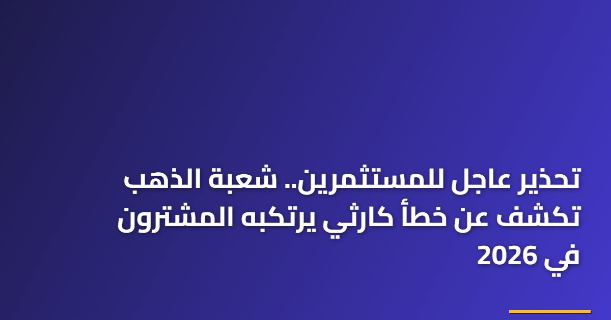 تحذير عاجل للمستثمرين.. شعبة الذهب تكشف عن خطأ كارثي يرتكبه المشترون في 2026